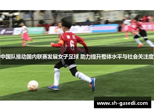 中国队推动国内联赛发展女子足球 助力提升整体水平与社会关注度
