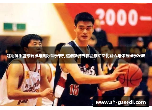 姚明携手篮球赛事与国际音乐节打造创新跨界体验推动文化融合与体育娱乐发展