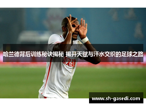 哈兰德背后训练秘诀揭秘 揭开天赋与汗水交织的足球之路