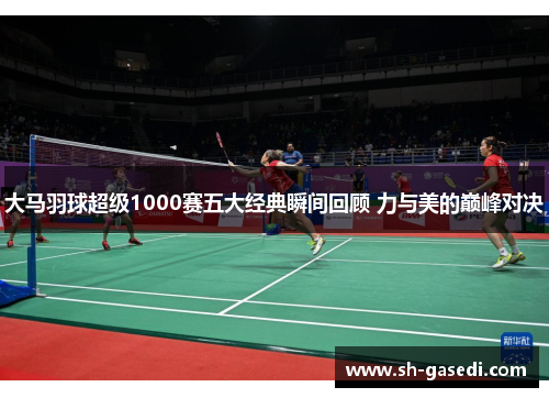 大马羽球超级1000赛五大经典瞬间回顾 力与美的巅峰对决