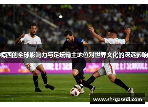 梅西的全球影响力与足坛霸主地位对世界文化的深远影响