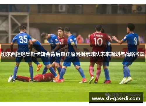 切尔西拒绝奥斯卡转会背后真正原因揭示球队未来规划与战略考量